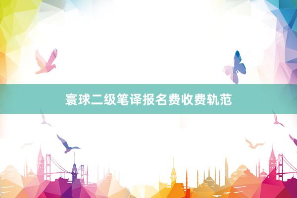 寰球二级笔译报名费收费轨范